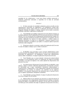 Convenio sobre laedad mínima 241
moralidad de los adolescentes, y que éstos hayan recibido instrucción o
formación profesional adecuada y específica en la rama de actividad
correspondiente.
Artículo 4
1. Si fuere necesario, la autoridad competente, previa consulta con las
organizaciones interesadas de empleadores y de trabajadores, cuando tales
organizaciones existan, podrá excluir de la aplicación del presente Convenio
categorías limitadas de empleos o trabajos respecto de los cuales se presente
problemas especiales e importantes de aplicación.
2. Todo Miembro que ratifique el presente Convenio deberá enumerar, en
la primera memoria sobre la aplicación del Convenio que presente en virtud del
artículo 22 de la Constitución de la Organización Internacional del Trabajo, las
categorías que haya excluido de acuerdo con lo dispuesto en el párrafo 1 de este
artículo, explicando los motivos de dicha exclusión, y deberá indicar en
memorias posteriores el estado de su legislación y práctica respecto de las
categorías excluidas y la medida en que aplica o se propone aplicar el presente
Convenio a tales categorías.
3. El presente artículo no autoriza a excluir de la aplicación del Convenio
los tipos de empleo o trabajo a que se refiere el artículo 3.
Artículo 5
1. El Miembro cuya economía y cuyos servicios administrativos estén
insuficientemente desarrollados podrá, previa consulta con las organizaciones
interesadas de empleadores y de trabajadores, cuando tales organizaciones
existan, limitar inicialmente el campo de aplicación del presente Convenio.
2. Todo Miembro que se acoja al párrafo 1 del presente artículo deberá
determinar, en una declaración anexa a su ratificación, las ramas de actividad
económica o los tipos de empresa a los cuales aplicará las disposiciones del
presente Convenio.
3. Las disposiciones del presente Convenio deberán ser aplicables, como
mínimo, a: minas y canteras; industrias manufactureras; construcción; servicios
de electricidad, gas y agua; saneamiento; transportes, almacenamiento y
comunicaciones, y plantaciones y otras explotaciones agrícolas que produzcan
principalmente con destino al comercio, con exclusión de las empresas
familiares o de pequeñas dimensiones que produzcan para el mercado local y
que no empleen regularmente trabajadores asalariados.
4. Todo Miembro que haya limitado el campo de aplicación del presente
Convenio al amparo de este artículo:
a) Deberá indicar en las memorias que presente en virtud del artículo 22
de la Constitución de la Organización Internacional del Trabajo la situación
general del empleo o del trabajo de los menores y de los niños en las ramas de
actividad que estén excluidas del campo de aplicación del presente Convenio y
 