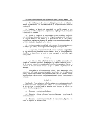 Convención sobre laeliminación de ladiscriminación contra la mujer (CEDCM) 179
a) Prohibir, bajo pena de sanciones, el despido por motivo de embarazo o
licencia de maternidad y la discriminación en los despidos sobre la base del
estado civil;
b) Implantar la licencia de maternidad con sueldo pagado o con
prestaciones sociales comparables sin pérdida del empleo previo, la antigüedad
o los beneficios sociales;
c) Alentar el suministro de los servicios sociales de apoyo necesarios
para permitir que los padres combinen las obligaciones para con la familia con
las responsabilidades del trabajo y la participación en la vida pública,
especialmente mediante el fomento de la creación y desarrollo de una red de
servicios destinados al cuidado de los niños;
d) Prestar protección especial a la mujer durante el embarazo en los tipos
de trabajos que se haya probado puedan resultar perjudiciales para ella.
3. La legislación protectora relacionada con las cuestiones comprendidas
en este artículo será examinada periódicamente a la luz de los conocimientos
científicos y tecnológicos y será revisada, derogada o ampliada según
corresponda.
Artículo 12
1. Los Estados Partes adoptarán todas las medidas apropiadas para
eliminar la discriminación contra la mujer en la esfera de la atención médica a
fin de asegurar, en condiciones de igualdad entre hombres y mujeres, el acceso a
servicios de atención médica, inclusive los que se refieren a la planificación de
la familia.
2. Sin perjuicio de lo dispuesto en el párrafo 1 supra, los Estados Partes
garantizarán a la mujer servicios apropiados en relación con el embarazo, el
parto y el período posterior al parto, proporcionando servicios gratuitos cuando
fuere necesario, y le asegurarán una nutrición adecuada durante el embarazo y la
lactancia.
Artículo 13
Los Estados Partes adoptarán todas las medidas apropiadas para eliminar la
discriminación contra la mujer en otras esferas de la vida económica y social a
fin de asegurar, en condiciones de igualdad entre hombres y mujeres, los
mismos derechos, en particular:
a) El derecho a prestaciones familiares;
b) El derecho a obtener préstamos bancarios, hipotecas y otras formas de
crédito financiero;
c) El derecho a participar en actividades de esparcimiento, deportes y en
todos los aspectos de la vida cultural.
 