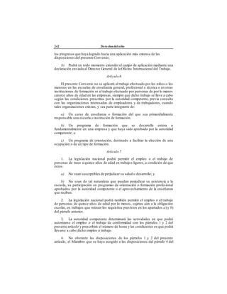 242 Derechos del niño
los progresos que haya logrado hacia una aplicación más extensa de las
disposiciones del presente Convenio;
b) Podrá en todo momento extender el campo de aplicación mediante una
declaración enviada al Director General de la Oficina Internacional del Trabajo.
Artículo 6
El presente Convenio no se aplicará al trabajo efectuado por los niños o los
menores en las escuelas de enseñanza general, profesional o técnica o en otras
instituciones de formación ni al trabajo efectuado por personas de por lo menos
catorce años de edad en las empresas, siempre que dicho trabajo se lleve a cabo
según las condiciones prescritas por la autoridad competente, previa consulta
con las organizaciones interesadas de empleadores y de trabajadores, cuando
tales organizaciones existan, y sea parte integrante de:
a) Un curso de enseñanza o formación del que sea primordialmente
responsable una escuela o institución de formación;
b) Un programa de formación que se desarrolle entera o
fundamentalmente en una empresa y que haya sido aprobado por la autoridad
competente; o
c) Un programa de orientación, destinado a facilitar la elección de una
ocupación o de un tipo de formación.
Artículo 7
1. La legislación nacional podrá permitir el empleo o el trabajo de
personas de trece a quince años de edad en trabajos ligeros, a condición de que
éstos:
a) No sean susceptibles de perjudicar su salud o desarrollo; y
b) No sean de tal naturaleza que puedan perjudicar su asistencia a la
escuela, su participación en programas de orientación o formación profesional
aprobados por la autoridad competente o el aprovechamiento de la enseñanza
que reciben.
2. La legislación nacional podrá también permitir el empleo o el trabajo
de personas de quince años de edad por lo menos, sujetas aún a la obligación
escolar, en trabajos que reúnan los requisitos previstos en los apartados a) y b)
del párrafo anterior.
3. La autoridad competente determinará las actividades en que podrá
autorizarse el empleo o el trabajo de conformidad con los párrafos 1 y 2 del
presente artículo y prescribirá el número de horas y las condiciones en que podrá
llevarse a cabo dicho empleo o trabajo.
4. No obstante las disposiciones de los párrafos 1 y 2 del presente
artículo, el Miembro que se haya acogido a las disposiciones del párrafo 4 del
 