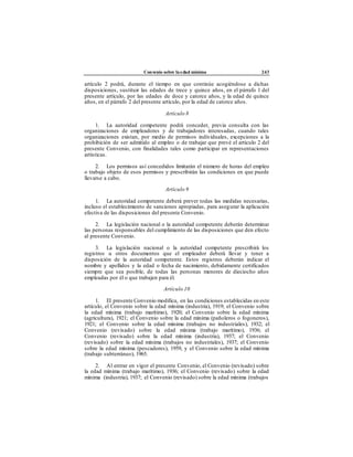 Convenio sobre laedad mínima 243
artículo 2 podrá, durante el tiempo en que continúe acogiéndose a dichas
disposiciones, sustituir las edades de trece y quince años, en el párrafo 1 del
presente artículo, por las edades de doce y catorce años, y la edad de quince
años, en el párrafo 2 del presente artículo, por la edad de catorce años.
Artículo 8
1. La autoridad competente podrá conceder, previa consulta con las
organizaciones de empleadores y de trabajadores interesadas, cuando tales
organizaciones existan, por medio de permisos individuales, excepciones a la
prohibición de ser admitido al empleo o de trabajar que prevé el artículo 2 del
presente Convenio, con finalidades tales como participar en representaciones
artísticas.
2. Los permisos así concedidos limitarán el número de horas del empleo
o trabajo objeto de esos permisos y prescribirán las condiciones en que puede
llevarse a cabo.
Artículo 9
1. La autoridad competente deberá prever todas las medidas necesarias,
incluso el establecimiento de sanciones apropiadas, para asegurar la aplicación
efectiva de las disposiciones del presente Convenio.
2. La legislación nacional o la autoridad competente deberán determinar
las personas responsables del cumplimiento de las disposiciones que den efecto
al presente Convenio.
3. La legislación nacional o la autoridad competente prescribirá los
registros u otros documentos que el empleador deberá llevar y tener a
disposición de la autoridad competente. Estos registros deberán indicar el
nombre y apellidos y la edad o fecha de nacimiento, debidamente certificados
siempre que sea posible, de todas las personas menores de dieciocho años
empleadas por él o que trabajen para él.
Artículo 10
1. El presente Convenio modifica, en las condiciones establecidas en este
artículo, el Convenio sobre la edad mínima (industria), 1919; el Convenio sobre
la edad mínima (trabajo marítimo), 1920; el Convenio sobre la edad mínima
(agricultura), 1921; el Convenio sobre la edad mínima (pañoleros o fogoneros),
1921; el Convenio sobre la edad mínima (trabajos no industriales), 1932; el
Convenio (revisado) sobre la edad mínima (trabajo marítimo), 1936; el
Convenio (revisado) sobre la edad mínima (industria), 1937; el Convenio
(revisado) sobre la edad mínima (trabajos no industriales), 1937; el Convenio
sobre la edad mínima (pescadores), 1959, y el Convenio sobre la edad mínima
(trabajo subterráneo), 1965.
2. Al entrar en vigor el presente Convenio, el Convenio (revisado) sobre
la edad mínima (trabajo marítimo), 1936; el Convenio (revisado) sobre la edad
mínima (industria), 1937; el Convenio (revisado) sobre la edad mínima (trabajos
 