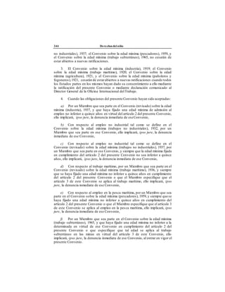 244 Derechos del niño
no industriales), 1937; el Convenio sobre la edad mínima (pescadores), 1959, y
el Convenio sobre la edad mínima (trabajo subterráneo), 1965, no cesarán de
estar abiertos a nuevas ratificaciones.
3. El Convenio sobre la edad mínima (industria), 1919; el Convenio
sobre la edad mínima (trabajo marítimo), 1920; el Convenio sobre la edad
mínima (agricultura), 1921, y el Convenio sobre la edad mínima (pañoleros y
fogoneros),1921, cesarán de estarabiertos a nuevas ratificaciones cuando todos
los Estados partes en los mismos hayan dado su consentimiento a ello mediante
la ratificación del presente Convenio o mediante declaración comunicado al
Director General de la Oficina Internacional delTrabajo.
4. Cuando las obligaciones del presente Convenio hayan sido aceptadas:
a) Por un Miembro que sea parte en el Convenio (revisado) sobre la edad
mínima (industria), 1937, y que haya fijado una edad mínima de admisión al
empleo no inferior a quince años en virtud del artículo 2 del presente Convenio,
ello implicará, ipso jure, la denuncia inmediata de eseConvenio,
b) Con respecto al empleo no industrial tal como se define en el
Convenio sobre la edad mínima (trabajos no industriales), 1932, por un
Miembro que sea parte en ese Convenio, ello implicará, ipso jure, la denuncia
inmediata de ese Convenio,
c) Con respecto al empleo no industrial tal como se define en el
Convenio (revisado) sobre la edad mínima (trabajos no industriales), 1937, por
un Miembro que sea parte en ese Convenio, y siempre que la edad mínima fijada
en cumplimiento del artículo 2 del presente Convenio no sea inferior a quince
años, ello implicará, ipso jure, la denuncia inmediata de ese Convenio,
d) Con respecto al trabajo marítimo, por un Miembro que sea parte en el
Convenio (revisado) sobre la edad mínima (trabajo marítimo), 1936, y siempre
que se haya fijado una edad mínima no inferior a quince años en cumplimiento
del artículo 2 del presente Convenio o que el Miembro especifique que el
artículo 3 de este Convenio se aplica al trabajo marítimo, ello implicará, ipso
jure, la denuncia inmediata de ese Convenio,
e) Con respecto al empleo en la pesca marítima, por un Miembro que sea
parte en el Convenio sobre la edad mínima (pescadores), 1959, y siempre quese
haya fijado una edad mínima no inferior a quince años en cumplimiento del
artículo 2 del presente Convenio o que el Miembro especifique que el artículo 3
de este Convenio se aplica al empleo en la pesca marítima, ello implicará, ipso
jure, la denuncia inmediata de ese Convenio,
f) Por un Miembro que sea parte en el Convenio sobre la edad mínima
(trabajo subterráneo), 1965, y que haya fijado una edad mínima no inferior a la
determinada en virtud de ese Convenio en cumplimiento del artículo 2 del
presente Convenio o que especifique que tal edad se aplica al trabajo
subterráneo en las minas en virtud del artículo 3 de este Convenio, ello
implicará, ipso jure, la denuncia inmediata de ese Convenio, al entrar en vigor el
presente Convenio.
 