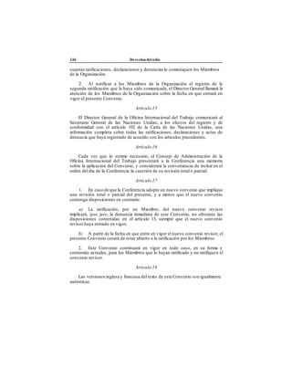 246 Derechos del niño
cuantas ratificaciones, declaraciones y denuncias le comuniquen los Miembros
de la Organización.
2. Al notificar a los Miembros de la Organización el registro de la
segunda ratificación que le haya sido comunicada, el Director General llamará la
atención de los Miembros de la Organización sobre la fecha en que entrará en
vigor el presente Convenio.
Artículo 15
El Director General de la Oficina Internacional del Trabajo comunicará al
Secretario General de las Naciones Unidas, a los efectos del registro y de
conformidad con el artículo 102 de la Carta de las Naciones Unidas, una
información completa sobre todas las ratificaciones, declaraciones y actas de
denuncia que haya registrado de acuerdo con los artículos precedentes.
Artículo 16
Cada vez que lo estime necesario, el Consejo de Administración de la
Oficina Internacional del Trabajo presentará a la Conferencia una memoria
sobre la aplicación del Convenio, y considerará la conveniencia de incluir en el
orden del día de la Conferencia la cuestión de su revisión total o parcial.
Artículo 17
1. En caso de que la Conferencia adopte un nuevo convenio que implique
una revisión total o parcial del presente, y a menos que el nuevo convenio
contenga disposiciones en contrario:
a) La ratificación, por un Miembro, del nuevo convenio revisor
implicará, ipso jure, la denuncia inmediata de este Convenio, no obstante las
disposiciones contenidas en el artículo 13, siempre que el nuevo convenio
revisor haya entrado en vigor;
b) A partir de la fecha en que entre en vigor el nuevo convenio revisor, el
presente Convenio cesará de estar abierto a la ratificación por los Miembros.
2. Este Convenio continuará en vigor en todo caso, en su forma y
contenido actuales, para los Miembros que lo hayan ratificado y no ratifiquen el
convenio revisor.
Artículo 18
Las versiones inglesa y francesa del texto de este Convenio son igualmente
auténticas.
 