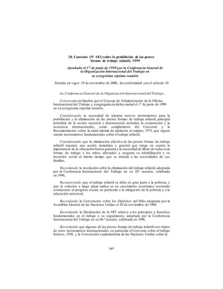 28. Convenio (Nº 182) sobre la prohibición de las peores
formas de trabajo infantil, 1999
Aprobado el 17 de junio de 1999 por la Conferencia General de
la Organización Internacional del Trabajo en
su octogésima séptima reunión
Entrada en vigor: 19 de noviembre de 2000, de conformidad con el artículo 10
La Conferencia General de la Organización Internacional del Trabajo,
Convocada en Ginebra por el Consejo de Administración de la Oficina
Internacional del Trabajo y congregada en dicha ciudad el 1º de junio de 1999
en su octogésima séptima reunión,
Considerando la necesidad de adoptar nuevos instrumentos para la
prohibición y la eliminación de las peores formas de trabajo infantil, principal
prioridad de la acción nacional e internacional, incluidas la cooperación y la
asistencia internacionales, como complemento del Convenio y la
Recomendación sobre la edad mínima de admisión al empleo, 1973, que siguen
siendo instrumentos fundamentales sobre el trabajo infantil,
Considerando que la eliminación efectiva de las peores formas de trabajo
infantil requiere una acción inmediata y general que tenga en cuenta la
importancia de la educación básica gratuita y la necesidad de librar de todas esas
formas de trabajo a los niños afectados y asegurar su rehabilitación y su
inserción social al mismo tiempo que se atiende a las necesidades de sus
familias,
Recordando la resolución sobre la eliminación del trabajo infantil, adoptada
por la Conferencia Internacional del Trabajo en su 83ª reunión, celebrada
en 1996,
Reconociendo que el trabajo infantil se debe en gran parte a la pobreza, y
que la solución a largo plazo radica en un crecimiento económico sostenido
conducente al progreso social, en particular a la mitigación de la pobreza y a la
educación universal,
Recordando la Convención sobre los Derechos del Niño adoptada por la
Asamblea General de las Naciones Unidas el 20 de noviembre de 1989,
Recordando la Declaración de la OIT relativa a los principios y derechos
fundamentales en el trabajo y su seguimiento, adoptada por la Conferencia
Internacional del Trabajo en su 86.ª reunión, celebrada en 1998,
Recordando que algunas de las peores formas de trabajo infantil son objeto
de otros instrumentos internacionales, en particular el Convenio sobre el trabajo
forzoso, 1930, y la Convención suplementaria de las Naciones Unidas sobre la
247
 