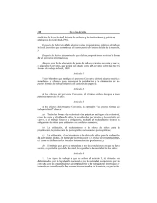 248 Derechos del niño
abolición de la esclavitud,la trata de esclavos y las instituciones y prácticas
análogas a la esclavitud, 1956,
Después de haber decidido adoptar varias proposiciones relativas al trabajo
infantil, cuestión que constituye el cuarto punto del orden del día de la reunión,
y
Después de haber determinado que dichas proposiciones revistan la forma
de un convenio internacional,
Adopta, con fecha diecisiete de junio de mil novecientos noventa y nueve,
el siguiente Convenio, que podrá ser citado como el Convenio sobre las peores
formas de trabajo infantil, 1999:
Artículo 1
Todo Miembro que ratifique el presente Convenio deberá adoptar medidas
inmediatas y eficaces para conseguir la prohibición y la eliminación de las
peores formas de trabajo infantil con carácter de urgencia.
Artículo 2
A los efectos del presente Convenio, el término «niño» designa a toda
persona menor de 18 años.
Artículo 3
A los efectos del presente Convenio, la expresión "las peores formas de
trabajo infantil" abarca:
a) Todas las formas de esclavitud o las prácticas análogas a la esclavitud,
como la venta y el tráfico de niños, la servidumbre por deudas y la condición de
siervo, y el trabajo forzoso u obligatorio, incluido el reclutamiento forzoso u
obligatorio de niños para utilizarlos en conflictos armados;
b) La utilización, el reclutamiento o la oferta de niños para la
prostitución, la producción de pornografía o actuaciones pornográficas;
c) La utilización, el reclutamiento o la oferta de niños para la realización
de actividades ilícitas, en particular la producción y el tráfico de estupefacientes,
tal como se definen en los tratados internacionales pertinentes,y
d) El trabajo que, por su naturaleza o por las condiciones en que se lleva
a cabo, es probable que dañe la salud, la seguridad o la moralidad de los niños.
Artículo 4
1. Los tipos de trabajo a que se refiere el artículo 3, d) deberán ser
determinados por la legislación nacional o por la autoridad competente, previa
consulta con las organizaciones de empleadores y de trabajadores interesadas y
tomando en consideración las normas internacionales en la materia, en particular
 
