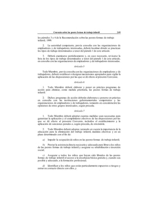 Convenio sobre las peores formas de trabajo infantil 249
los párrafos 3 y 4 de la Recomendación sobre las peores formas de trabajo
infantil, 1999.
2. La autoridad competente, previa consulta con las organizaciones de
empleadores y de trabajadores interesadas, deberá localizar dónde se practican
los tipos de trabajo determinados a tenor del párrafo 1 de este artículo.
3. Deberá examinarse periódicamente y, en caso necesario, revisarse la
lista de los tipos de trabajo determinados a tenor del párrafo 1 de este artículo,
en consulta con las organizaciones de empleadores y de trabajadores interesadas.
Artículo 5
Todo Miembro, previa consulta con las organizaciones de empleadores y de
trabajadores, deberá establecer o designarmecanismos apropiados para vigilar la
aplicación de las disposiciones por las que se dé efecto al presente Convenio.
Artículo 6
1. Todo Miembro deberá elaborar y poner en práctica programas de
acción para eliminar, como medida prioritaria, las peores formas de trabajo
infantil.
2. Dichos programas de acción deberán elaborarse y ponerse en práctica
en consulta con las instituciones gubernamentales competentes y las
organizaciones de empleadores y de trabajadores, tomando en consideración las
opiniones de otros grupos interesados, según proceda.
Artículo 7
1. Todo Miembro deberá adoptar cuantas medidas sean necesarias para
garantizar la aplicación y el cumplimiento efectivos de las disposiciones por las
que se dé efecto al presente Convenio, incluidos el establecimiento y la
aplicación de sanciones penales o, según proceda, de otra índole.
2. Todo Miembro deberá adoptar, teniendo en cuenta la importancia de la
educación para la eliminación del trabajo infantil, medidas efectivas y en un
plazo determinado con el fin de:
a) Impedir la ocupación de niños en las peores formas de trabajo infantil;
b) Prestar la asistencia directa necesaria y adecuada para librar a los niños
de las peores formas de trabajo infantil y asegurar su rehabilitación e inserción
social;
c) Asegurar a todos los niños que hayan sido librados de las peores
formas de trabajo infantil el acceso a la enseñanza básica gratuita y, cuando sea
posible y adecuado, a la formación profesional;
d) Identificar a los niños que están particularmente expuestos a riesgos y
entrar en contacto directo con ellos, y
 