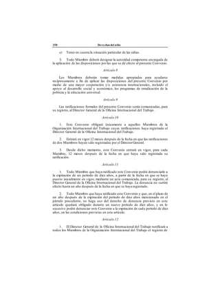 250 Derechos del niño
e) Tener en cuenta la situación particular de las niñas.
3. Todo Miembro deberá designar la autoridad competente encargada de
la aplicación de las disposiciones porlas que se dé efecto al presente Convenio.
Artículo 8
Los Miembros deberán tomar medidas apropiadas para ayudarse
recíprocamente a fin de aplicar las disposiciones del presente Convenio por
medio de una mayor cooperación y/o asistencia internacionales, incluido el
apoyo al desarrollo social y económico, los programas de erradicación de la
pobreza y la educación universal.
Artículo 9
Las ratificaciones formales del presente Convenio serán comunicadas, para
su registro, al Director General de la Oficina Internacional del Trabajo.
Artículo 10
1. Este Convenio obligará únicamente a aquellos Miembros de la
Organización Internacional del Trabajo cuyas ratificaciones haya registrado el
Director General de la Oficina Internacional del Trabajo.
2. Entrará en vigor 12 meses después de la fecha en que las ratificaciones
de dos Miembros hayan sido registradas por el DirectorGeneral.
3. Desde dicho momento, este Convenio entrará en vigor, para cada
Miembro, 12 meses después de la fecha en que haya sido registrada su
ratificación.
Artículo 11
1. Todo Miembro que haya ratificado este Convenio podrá denunciarlo a
la expiración de un período de diez años, a partir de la fecha en que se haya
puesto inicialmente en vigor, mediante un acta comunicada, para su registro, al
Director General de la Oficina Internacional del Trabajo. La denuncia no surtirá
efecto hasta un año después de la fecha en que se haya registrado.
2. Todo Miembro que haya ratificado este Convenio y que, en el plazo de
un año después de la expiración del período de diez años mencionado en el
párrafo precedente, no haga uso del derecho de denuncia previsto en este
artículo quedará obligado durante un nuevo período de diez años, y en lo
sucesivo podrá denunciar este Convenio a la expiración de cada período de diez
años, en las condiciones previstas en este artículo.
Artículo 12
1. El Director General de la Oficina Internacional del Trabajo notificará a
todos los Miembros de la Organización Internacional del Trabajo el registro de
 