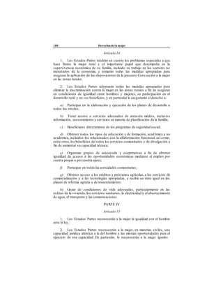 180 Derechos de la mujer
Artículo 14
1. Los Estados Partes tendrán en cuenta los problemas especiales a que
hace frente la mujer rural y el importante papel que desempeña en la
supervivencia económica de su familia, incluido su trabajo en los sectores no
monetarios de la economía, y tomarán todas las medidas apropiadas para
asegurar la aplicación de las disposiciones de la presente Convención a la mujer
en las zonas rurales.
2. Los Estados Partes adoptarán todas las medidas apropiadas para
eliminar la discriminación contra la mujer en las zonas rurales a fin de asegurar
en condiciones de igualdad entre hombres y mujeres, su participación en el
desarrollo rural y en sus beneficios, y en particular le asegurarán el derecho a:
a) Participar en la elaboración y ejecución de los planes de desarrollo a
todos los niveles;
b) Tener acceso a servicios adecuados de atención médica, inclusive
información, asesoramiento y servicios en materia de planificación de la familia;
c) Beneficiarse directamente de los programas de seguridad social;
d) Obtener todos los tipos de educación y de formación, académica y no
académica, incluidos los relacionados con la alfabetización funcional, así como,
entre otros,los beneficios de todos los servicios comunitarios y de divulgación a
fin de aumentar su capacidad técnica;
e) Organizar grupos de autoayuda y cooperativas a fin de obtener
igualdad de acceso a las oportunidades económicas mediante el empleo por
cuenta propia o por cuenta ajena;
f) Participar en todas las actividades comunitarias;
g) Obtener acceso a los créditos y préstamos agrícolas, a los servicios de
comercialización y a las tecnologías apropiadas, y recibir un trato igual en los
planes de reforma agraria y de reasentamiento;
h) Gozar de condiciones de vida adecuadas, particularmente en las
esferas de la vivienda, los servicios sanitarios, la electricidad y el abastecimiento
de agua, el transporte y las comunicaciones.
PARTE IV
Artículo 15
1. Los Estados Partes reconocerán a la mujer la igualdad con el hombre
ante la ley.
2. Los Estados Partes reconocerán a la mujer, en materias civiles, una
capacidad jurídica idéntica a la del hombre y las mismas oportunidades para el
ejercicio de esa capacidad. En particular, le reconocerán a la mujer iguales
 