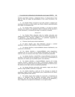Convención sobre laeliminación de ladiscriminación contra la mujer (CEDCM) 181
derechos para firmar contratos y administrar bienes y le dispensarán un trato
igual en todas las etapas del procedimiento en las cortes de justicia y los
tribunales.
3. Los Estados Partes convienen en que todo contrato o cualquier otro
instrumento privado con efecto jurídico que tienda a limitarla capacidad jurídica
de la mujer se considerará nulo.
4. Los Estados Partes reconocerán al hombre y a la mujer los mismos
derechos con respecto a la legislación relativa al derecho de las personas a
circular libremente y a la libertad para elegir su residencia y domicilio.
Artículo 16
1. Los Estados Partes adoptarán todas las medidas adecuadas para
eliminar la discriminación contra la mujer en todos los asuntos relacionados con
el matrimonio y las relaciones familiares y, en particular, asegurarán en
condiciones de igualdad entre hombres y mujeres:
a) El mismo derecho para contraer matrimonio;
b) El mismo derecho para elegir libremente cónyuge y contraer
matrimonio sólo por su libre albedrío y su pleno consentimiento;
c) Los mismos derechos y responsabilidades durante el matrimonio y con
ocasión de su disolución;
d) Los mismos derechos y responsabilidades como progenitores,
cualquiera que sea su estado civil, en materias relacionadas con sus hijos; en
todos los casos, los intereses de los hijos serán la consideración primordial;
e) Los mismos derechos a decidir libre y responsablemente el número de
sus hijos y el intervalo entre los nacimientos y a tener acceso a la información, la
educación y los medios que les permitan ejercer estos derechos;
f) Los mismos derechos y responsabilidades respecto de la tutela,
curatela, custodia y adopción de los hijos, o instituciones análogas cuando
quiera que estos conceptos existan en la legislación nacional; en todos los casos,
los intereses de los hijos serán la consideración primordial;
g) Los mismos derechos personales como marido y mujer, entre ellos el
derecho a elegir apellido, profesión y ocupación;
h) Los mismos derechos a cada uno de los cónyuges en materia de
propiedad, compras, gestión, administración, goce y disposición de los bienes,
tanto a título gratuito como oneroso.
2. No tendrán ningún efecto jurídico los esponsales y el matrimonio de
niños y se adoptarán todas las medidas necesarias, incluso de carácter
legislativo, para fijar una edad mínima para la celebración del matrimonio y
hacer obligatoria la inscripción del matrimonio en un registro oficial.
 