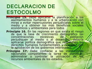 DECLARACION DE
ESTOCOLMO
Principio 15. Debe aplicarse la planificación a los
asentamientos humanos y a la urbanización con
miras a evitar repercusiones perjudiciales sobre el
medio y a obtener los más beneficios sociales
económicos y ambientales para todos
Principio 16. En las regiones en que exista el riesgo
de que la tasa de crecimiento demográfico las
concentraciones
excesivas
de
población
perjudiquen al medio o al desarrollo, debería
aplicarse política demográfica que respetasen los
derechos humanos fundamentales y contasen con
la aprobación de los gobiernos interesados.
Principio 17. Debe confiarse a las instituciones
nacionales competentes la tarea de planificar,
administrar o controlar la utilización de los
recursos ambientales de los estados.

 