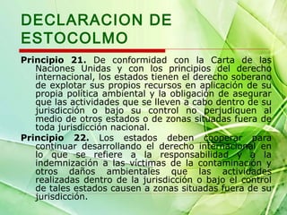 DECLARACION DE
ESTOCOLMO
Principio 21. De conformidad con la Carta de las
Naciones Unidas y con los principios del derecho
internacional, los estados tienen el derecho soberano
de explotar sus propios recursos en aplicación de su
propia política ambiental y la obligación de asegurar
que las actividades que se lleven a cabo dentro de su
jurisdicción o bajo su control no perjudiquen al
medio de otros estados o de zonas situadas fuera de
toda jurisdicción nacional.
Principio 22. Los estados deben cooperar para
continuar desarrollando el derecho internacional en
lo que se refiere a la responsabilidad y a la
indemnización a las víctimas de la contaminación y
otros daños ambientales que las actividades
realizadas dentro de la jurisdicción o bajo el control
de tales estados causen a zonas situadas fuera de su
jurisdicción.

 