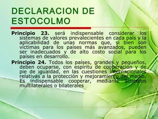 DECLARACION DE
ESTOCOLMO
Principio 23. será indispensable considerar los
sistemas de valores prevalecientes en cada país y la
aplicabilidad de unas normas que, si bien son
víctimas para los países más avanzados, pueden
ser inadecuados y de alto costo social para los
países en desarrollo.
Principio 24. Todos los países, grandes y pequeños,
deben ocuparse, con espíritu de cooperación y de
pie de igualdad, en las cuestiones internacionales
relativas a la protección y mejoramiento del medio.
Es indispensable cooperar, mediante acuerdos
multilaterales o bilaterales

 