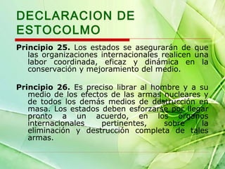 DECLARACION DE
ESTOCOLMO
Principio 25. Los estados se asegurarán de que
las organizaciones internacionales realicen una
labor coordinada, eficaz y dinámica en la
conservación y mejoramiento del medio.
Principio 26. Es preciso librar al hombre y a su
medio de los efectos de las armas nucleares y
de todos los demás medios de destrucción en
masa. Los estados deben esforzarse por llegar
pronto a un acuerdo, en los órganos
internacionales
pertinentes,
sobre
la
eliminación y destrucción completa de tales
armas.

 