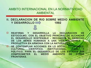 AMBITO INTERNACIONAL EN LA NORMATIVIDAD
AMBIENTAL
II. DECLARACION DE RIO SOBRE MEDIO AMBIENTE
Y DESARROLLO
1992





REAFIRMA
Y
DESARROLLA
LA
DECLARACION
DE
ESTOCOLMO, CON EL OBJETIVO PRINCIPAL DE ALCANZAR
EL DESARROLLO SOSTENIBLE - RECONOCE EL DERECHO
DE LOS SERES HUMANOS A UNA VIDA SALUDABLE Y
PRODUCTIVA EN ARMONIA CON LA NATURALEZA.
SE CONTEMPLAN ACCIONES EN LO SOCIAL, ECONOMICO,
CULTURAL,
CIENTIFICO,
INSTITUCIONAL,
LEGAL
Y
POLITICO, PARA EL DESARROLLO DE LOS ESTADOS SIN
COMPROMETER
EL
MEDIO
AMBIENTE
DE
OTRAS
FRONTERAS.

 