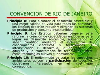 CONVENCION DE RIO DE JANEIRO
Principio 8: Para alcanzar el desarrollo sostenible y
una mejor calidad de vida para todas las personas,
los Estados deberían reducir y eliminar los sistemas
de producción y consumo insostenibles.
Principio 9: Los Estados deberían cooperar para
reforzar la creación de capacidades endógenas para
lograr un desarrollo sostenible, aumentando el
saber científico mediante el intercambio de
conocimientos
científicos
y
tecnológicos,
e
intensificando el desarrollo, la adaptación, la
difusión y la transferencia de tecnologías, entre
éstas, tecnologías nuevas e innovadoras.
Principio 10: El mejor modo de tratar las cuestiones
ambientales es con la participación de todos los
ciudadanos
interesados,
en
el
nivel
que
corresponda.

 
