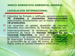 MARCO NORMATIVO AMBIENTAL GENERAL.
LEGISLACION INTERNACIONAL
 Colombia ha firmado y ratificado aproximadamente
70 tratados y convenios internacionales
relacionados directamente con el medio ambiente y
18 protocolos.
 Los acuerdos se gestan alrededor de recursos
naturales muy concretos. Ej. Ramsar, Ballenas, etc.
 Internacionalmente la tendencia de la gestión
ambiental es hacia un manejo integral de los
recursos naturales, es decir en términos de
problemas y de ecosistemas globales. Ej. Convenio
de diversidad biológica, el Convenio de Viena para
la protección de la capa de ozono, la Convención
Marco sobre el Cambio Climático entre otros.

 