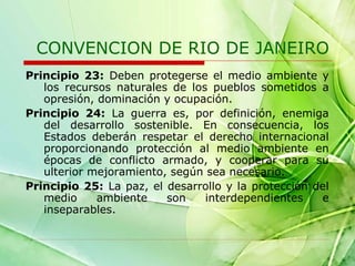 CONVENCION DE RIO DE JANEIRO
Principio 23: Deben protegerse el medio ambiente y
los recursos naturales de los pueblos sometidos a
opresión, dominación y ocupación.
Principio 24: La guerra es, por definición, enemiga
del desarrollo sostenible. En consecuencia, los
Estados deberán respetar el derecho internacional
proporcionando protección al medio ambiente en
épocas de conflicto armado, y cooperar para su
ulterior mejoramiento, según sea necesario.
Principio 25: La paz, el desarrollo y la protección del
medio
ambiente
son
interdependientes
e
inseparables.

 