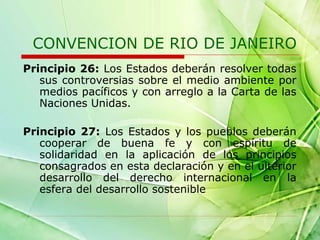 CONVENCION DE RIO DE JANEIRO
Principio 26: Los Estados deberán resolver todas
sus controversias sobre el medio ambiente por
medios pacíficos y con arreglo a la Carta de las
Naciones Unidas.
Principio 27: Los Estados y los pueblos deberán
cooperar de buena fe y con espíritu de
solidaridad en la aplicación de los principios
consagrados en esta declaración y en el ulterior
desarrollo del derecho internacional en la
esfera del desarrollo sostenible

 
