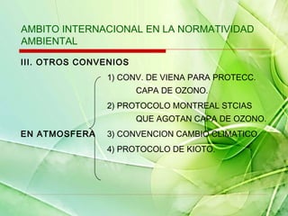 AMBITO INTERNACIONAL EN LA NORMATIVIDAD
AMBIENTAL
III. OTROS CONVENIOS
1) CONV. DE VIENA PARA PROTECC.
CAPA DE OZONO.
2) PROTOCOLO MONTREAL STCIAS
QUE AGOTAN CAPA DE OZONO.
EN ATMOSFERA

3) CONVENCION CAMBIO CLIMATICO
4) PROTOCOLO DE KIOTO.

 