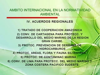 AMBITO INTERNACIONAL EN LA NORMATIVIDAD
AMBIENTAL
IV. ACUERDOS REGIONALES
1) TRATADO DE COOPERACION AMAZONICA
2) CONV. DE CARTAGENA PARA PROTECC. Y
DESARROLLO DEL MEDIO MARINO DE LA REGION
GRAN CARIBE.
3) PROTOC. PREVENCION DE DERRAME DE
HIDROCARBUROS
4) PROTOC. AREAS, FLORA Y FAUNA SILVESTRES.
5) PROTOC. DE CONTAMINAC MARINA .
6) CONV. DE LIMA PARA PROTECC. DEL MEDIO MARINO Y
ZONA COSTERA PACIFICO SUDESTE.

 