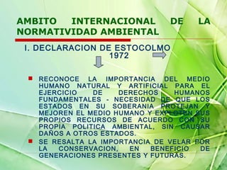 AMBITO
INTERNACIONAL
NORMATIVIDAD AMBIENTAL

DE

LA

I. DECLARACION DE ESTOCOLMO
1972
 RECONOCE LA IMPORTANCIA DEL MEDIO
HUMANO NATURAL Y ARTIFICIAL PARA EL
EJERCICIO
DE
DERECHOS
HUMANOS
FUNDAMENTALES - NECESIDAD DE QUE LOS
ESTADOS EN SU SOBERANIA PROTEJAN Y
MEJOREN EL MEDIO HUMANO Y EXPLOTEN SUS
PROPIOS RECURSOS DE ACUERDO CON SU
PROPIA POLITICA AMBIENTAL, SIN CAUSAR
DAÑOS A OTROS ESTADOS.
 SE RESALTA LA IMPORTANCIA DE VELAR POR
LA
CONSERVACION,
EN
BENEFICIO
DE
GENERACIONES PRESENTES Y FUTURAS.

 
