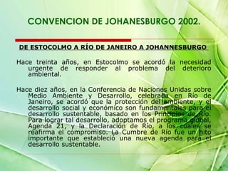 CONVENCION DE JOHANESBURGO 2002.
DE ESTOCOLMO A RÍO DE JANEIRO A JOHANNESBURGO

Hace treinta años, en Estocolmo se acordó la necesidad
urgente de responder al problema del deterioro
ambiental.
Hace diez años, en la Conferencia de Naciones Unidas sobre
Medio Ambiente y Desarrollo, celebrada en Río de
Janeiro, se acordó que la protección del ambiente, y el
desarrollo social y económico son fundamentales para el
desarrollo sustentable, basado en los Principios de Río.
Para lograr tal desarrollo, adoptamos el programa global,
Agenda 21, y la Declaración de Río, a los cuales se
reafirma el compromiso. La Cumbre de Río fue un hito
importante que estableció una nueva agenda para el
desarrollo sustentable.

 