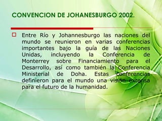 CONVENCION DE JOHANESBURGO 2002.
 Entre Río y Johannesburgo las naciones del
mundo se reunieron en varias conferencias
importantes bajo la guía de las Naciones
Unidas,
incluyendo
la
Conferencia
de
Monterrey sobre Financiamiento para el
Desarrollo, así como también la Conferencia
Ministerial de Doha. Estas conferencias
definieron para el mundo una visión extensa
para el futuro de la humanidad.

 