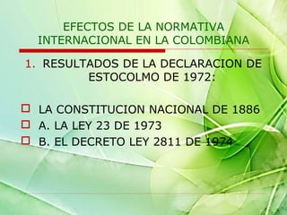 EFECTOS DE LA NORMATIVA
INTERNACIONAL EN LA COLOMBIANA
1. RESULTADOS DE LA DECLARACION DE
ESTOCOLMO DE 1972:
 LA CONSTITUCION NACIONAL DE 1886
 A. LA LEY 23 DE 1973
 B. EL DECRETO LEY 2811 DE 1974

 