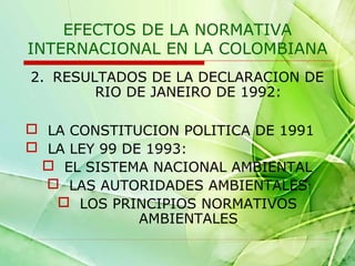 EFECTOS DE LA NORMATIVA
INTERNACIONAL EN LA COLOMBIANA
2. RESULTADOS DE LA DECLARACION DE
RIO DE JANEIRO DE 1992:
 LA CONSTITUCION POLITICA DE 1991
 LA LEY 99 DE 1993:
 EL SISTEMA NACIONAL AMBIENTAL
 LAS AUTORIDADES AMBIENTALES
 LOS PRINCIPIOS NORMATIVOS
AMBIENTALES

 