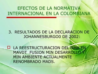 EFECTOS DE LA NORMATIVA
INTERNACIONAL EN LA COLOMBIANA

3. RESULTADOS DE LA DECLARACION DE
JOHANNESBURGO0 DE 2002:
 LA REESTRUCTURACION DEL MMA EN
MAVDT FUSION MIN DESARROLLO Y
MIN AMBIENTE ACTUALMENTE
RENOMBRADO MADS.

 
