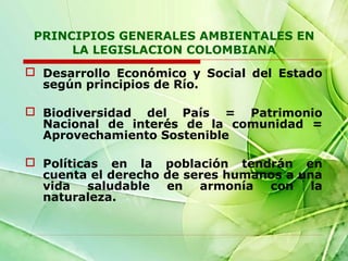 PRINCIPIOS GENERALES AMBIENTALES EN
LA LEGISLACION COLOMBIANA
 Desarrollo Económico y Social del Estado
según principios de Río.
 Biodiversidad del País = Patrimonio
Nacional de interés de la comunidad =
Aprovechamiento Sostenible
 Políticas en la población tendrán en
cuenta el derecho de seres humanos a una
vida saludable en armonía con la
naturaleza.

 