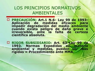 LOS PRINCIPIOS NORMATIVOS
AMBIENTALES
 PRECAUCIÓN: Art.1 N.6- Ley 99 de 1993Aplicación de medidas eficaces para
impedir degradación del medio ambiente
cuando exista peligro de daño grave e
irreversible, ante la falta de certeza
científica absoluta.
 RIGOR SUBSIDIARIO: Art. 63 Ley 99 de
1993. Normas Expedidas en materia
ambiental y medidas, pueden ser más
rígidas = Procedimiento ante MMA.

 