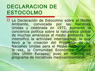 DECLARACION DE
ESTOCOLMO
 La Declaración de Estocolmo sobre el Medio
Ambiente, convocada por las Naciones
Unidas y celebrada en 1972, aumentó la
conciencia política sobre la naturaleza global
de muchas amenazas al medio ambiente. Se
intensificó la actividad internacional, lo que
llevó a la creación del Programa de las
Naciones Unidas para el Medio Ambiente. A
la vez, la Comunidad Económica Europea
(hoy Unión Europea) puso en marcha un
programa de iniciativas medioambientales.

 