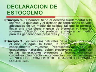 DECLARACION DE
ESTOCOLMO
Principio 1. El hombre tiene el derecho fundamental a la
libertad, la igualdad y el disfrute de condiciones de vida
adecuadas en un medio de calidad tal que le permita
llevar una vida digna y gozar de bienestar y, tiene la
solemne obligación de proteger y mejorar el medio
para las generaciones presentes y futuras.
Principio 2. Los recursos naturales de la tierra, incluidos
el aire, el agua, la tierra, la flora y la fauna y
especialmente muestras representativas de los
ecosistemas naturales, deben preservarse en beneficio
de las generaciones presentes y futuras mediante
cuidadosa planificación u ordenación, según convenga
= INICIO DEL CONCEPTO DE DESARROLLO HUMANO
SOSTENIBLE.

 