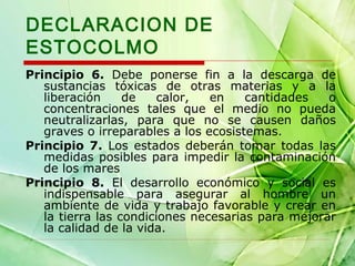 DECLARACION DE
ESTOCOLMO
Principio 6. Debe ponerse fin a la descarga de
sustancias tóxicas de otras materias y a la
liberación
de
calor,
en
cantidades
o
concentraciones tales que el medio no pueda
neutralizarlas, para que no se causen daños
graves o irreparables a los ecosistemas.
Principio 7. Los estados deberán tomar todas las
medidas posibles para impedir la contaminación
de los mares
Principio 8. El desarrollo económico y social es
indispensable para asegurar al hombre un
ambiente de vida y trabajo favorable y crear en
la tierra las condiciones necesarias para mejorar
la calidad de la vida.

 