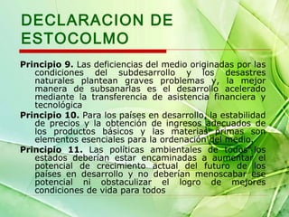 DECLARACION DE
ESTOCOLMO
Principio 9. Las deficiencias del medio originadas por las
condiciones del subdesarrollo y los desastres
naturales plantean graves problemas y, la mejor
manera de subsanarlas es el desarrollo acelerado
mediante la transferencia de asistencia financiera y
tecnológica
Principio 10. Para los países en desarrollo, la estabilidad
de precios y la obtención de ingresos adecuados de
los productos básicos y las materias primas son
elementos esenciales para la ordenación del medio.
Principio 11. Las políticas ambientales de todos los
estados deberían estar encaminadas a aumentar el
potencial de crecimiento actual del futuro de los
países en desarrollo y no deberían menoscabar ese
potencial ni obstaculizar el logro de mejores
condiciones de vida para todos

 