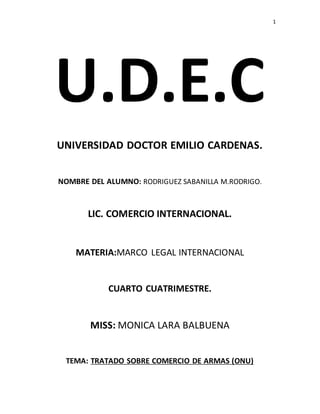 1 
U.D.E.C 
UNIVERSIDAD DOCTOR EMILIO CARDENAS. 
NOMBRE DEL ALUMNO: RODRIGUEZ SABANILLA M.RODRIGO. 
LIC. COMERCIO INTERNACIONAL. 
MATERIA:MARCO LEGAL INTERNACIONAL 
CUARTO CUATRIMESTRE. 
MISS: MONICA LARA BALBUENA 
TEMA: TRATADO SOBRE COMERCIO DE ARMAS (ONU) 
 