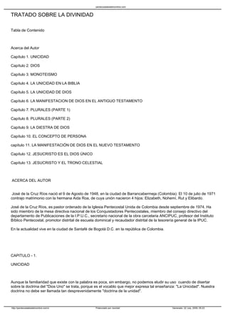 pentecostalesdelnombre.com


TRATADO SOBRE LA DIVINIDAD

Tabla de Contenido



Acerca del Autor

Capítulo 1. UNICIDAD

Capítulo 2. DIOS

Capítulo 3. MONOTEISMO

Capítulo 4. LA UNICIDAD EN LA BIBLIA

Capítulo 5. LA UNICIDAD DE DIOS

Capítulo 6. LA MANIFESTACION DE DIOS EN EL ANTIGUO TESTAMENTO

Capítulo 7. PLURALES (PARTE 1)

Capítulo 8. PLURALES (PARTE 2)

Capítulo 9. LA DIESTRA DE DIOS

Capítulo 10. EL CONCEPTO DE PERSONA

capítulo 11. LA MANIFESTACIÓN DE DIOS EN EL NUEVO TESTAMENTO

Capítulo 12. JESUCRISTO ES EL DIOS ÚNICO

Capítulo 13. JESUCRISTO Y EL TRONO CELESTIAL



ACERCA DEL AUTOR


 José de la Cruz Ríos nació el 9 de Agosto de 1948, en la ciudad de Barrancabermeja (Colombia). El 10 de julio de 1971
contrajo matrimonio con la hermana Aida Roa, de cuya unión nacieron 4 hijos: Elizabeth, Nohemí, Rut y Elibardo.

José de la Cruz Ríos, es pastor ordenado de la Iglesia Pentecostal Unida de Colombia desde septiembre de 1974. Ha
sido miembro de la mesa directiva nacional de los Conquistadores Pentecostales, miembro del consejo directivo del
departamento de Publicaciones de la I.P.U.C., secretario nacional de la obra carcelaria ANCIPUC, profesor del Instituto
Bíblico Pentecostal, promotor distrital de escuela dominical y recaudador distrital de la tesorería general de la IPUC.

En la actualidad vive en la ciudad de Santafé de Bogotá D.C. en la república de Colombia.




CAPITULO - 1.

UNICIDAD



Aunque la familiaridad que existe con la palabra es poca, sin embargo, no podemos eludir su uso cuando de disertar
sobre la doctrina del "Dios Uno" se trata, porque es el vocablo que mejor expresa tal enseñanza: "La Unicidad". Nuestra
doctrina no debe ser llamada tan desprevenidamente "doctrina de la unidad".



http://pentecostalesdelnombre.com/x              Potenciado por Joomla!                       Generado: 22 July, 2009, 05:23
 