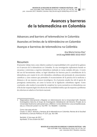 361
REVISTA DE LA FACULTAD DE DERECHO Y CIENCIAS POLÍTICAS - UPB
ISSN: 0120-3886 / ISSN: 2390-0016 (En línea) / Vol. 47 / No. 127
julio - diciembre 2017 / Medellín, Colombia
REVISTA DE LA FACULTAD DE DERECHO Y CIENCIAS POLÍTICAS - UPB
ISSN: 0120-3886 / ISSN: 2390-0016 (En línea) / Vol. 47 / No. 127 / PP. 361 - 382
julio - diciembre 2017 / Medellín, Colombia. http://dx.doi.org/10.18566/rfdcp.v47n127.a04
Avances y barreras
de la telemedicina en Colombia
Advances and barriers of telemedicine in Colombia
Avancées et limites de la télémédecine en Colombie
Avanços e barreiras de telemedicina na Colômbia
Ana María Correa-Díaz1
orcid.org/0000-0001-6532-4557
Resumen
El presente trabajo tiene como objetivo analizar la responsabilidad civil y penal de los galenos
en el ejercicio de la telemedicina en Colombia. Es una investigación exploratoria basada en
encuestas y entrevistas a expertos telemédicos realizada en varias ciudades del país. A través
del uso de herramientas online, se logró identificar las barreras para la consolidación de la
telemedicina, por cuanto la lex artis telemédica colombiana está permeada de conocimientos
científicos y casos exitosos que pretenden el reconocimiento de la práctica de la medicina a
distancia y de sus mayores avances tecnológicos. En el presente estudio fue útil el aporte de
prestigiosas instituciones, así como la lectura de la legislación colombiana vigente. Como
conclusión, cabe resaltar la necesidad de completar los vacíos normativos en telemedicina con
el fin de dar respuesta legal a los efectos de esta modalidad médica que da respuesta a problemas
de cobertura en salud en el territorio nacional.
1	 Negociadora Internacional y Magíster en Administración de la Universidad Eafit. Docente
Investigadora Adscrita al Grupo de Investigación Globalización del Derecho Privado de la
Universidad Autónoma Latinoamericana, UNAULA. Correo electrónico: ana.correadi@unaula.
edu.co / Dirección postal: Cra. 55a #49 – 51. Medellín – Colombia
	 Como citar este artículo:
	 Correa, A. (2017). Avances y barreras de la telemedicina en Colombia. Revista de la Facultad
de Derecho y Ciencias Políticas, 47 (127), pp. 363-384.
	 Recibido: 12 de mayo de 2017
	 Aprobado: 25 de octubre de 2017
 