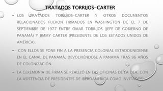 TRATADOS TORRIJOS-CARTER 
• LOS TRATADOS TORRIJOS-CARTER Y OTROS DOCUMENTOS 
RELACIONADOS FUERON FIRMADOS EN WASHINGTON DC EL 7 DE 
SEPTIEMBRE DE 1977 ENTRE OMAR TORRIJOS (JEFE DE GOBIERNO DE 
PANAMÁ) Y JIMMY CARTER (PRESIDENTE DE LOS ESTADOS UNIDOS DE 
AMÉRICA). 
• CON ELLOS SE PONE FIN A LA PRESENCIA COLONIAL ESTADOUNIDENSE 
EN EL CANAL DE PANAMÁ, DEVOLVIÉNDOSE A PANAMÁ TRAS 96 AÑOS 
DE COLONIZACIÓN. 
• LA CEREMONIA DE FIRMA SE REALIZÓ EN LAS OFICINAS DE LA OEA, CON 
LA ASISTENCIA DE PRESIDENTES DE IBEROAMÉRICA COMO INVITADOS. 
 