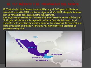 EL TLC MÉXICO Y EL TRIANGULO DEL NORTE 
El Tratado de Libre Comercio entre México y el Triángulo del Norte se 
suscribió en el año 2000 y entró en vigor en el año 2001, después de pasar 
por 18 rondas de negociación entre los suscritos. 
Los objetivos generales del Tratado de Libre Comercio entre México y el 
Triángulo del Norte son la expansión y diversificación del comercio, el 
fomento de la inversión extranjera directa, la eliminación de barreras a la 
libre circulación de bienes y servicios y al movimiento de capitales de 
personas y negocios. 
 