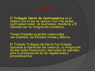 QUE ES? 
 El Triángulo Norte de Centroamérica es el 
nombre con el que se conoce a los tres países 
centroamericanos de Guatemala, Honduras y El 
Salvador por su integración económica. 
 Tienen firmados acuerdos comerciales 
con Colombia, los Estados Unidos y México. 
 El Tratado Triángulo del Norte fue firmado 
buscando la liberación del comercio, la integración 
de mercados financieros y mercados de capitales 
para la armonización de las regulaciones y 
procedimientos. 
 