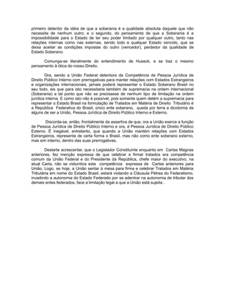 primeiro detentor da idéia de que a soberania é a qualidade absoluta daquele que não 
necessita de nenhum outro; e o segundo, do pensamento de que a Soberania é a 
impossibilidade para o Estado de ter seu poder limitado por qualquer outro, tanto nas 
relações internas como nas externas, sendo todo e qualquer Estado vencido, que se 
deixa aceitar as condições impostas do outro (vencedor), perdedor da qualidade de 
Estado Soberano. 
Comunga-se literalmente do entendimento de Huseck, e se traz o mesmo 
pensamento à ótica do nosso Direito. 
Ora, sendo a União Federal detentora da Competência de Pessoa Jurídica de 
Direito Público Interno com prerrogativas para manter relações com Estados Estrangeiros 
e organizações internacionais, jamais poderá representar o Estado Soberano Brasil no 
seu todo, eis que para isto necessitaria também de supremacia na ordem internacional 
(Soberania) a tal ponto que não se precisasse de nenhum tipo de limitação na ordem 
jurídica interna. E como isto não é possível, pois somente quem detém a supremacia para 
representar o Estado Brasil na formulação de Tratados em Matéria de Direito Tributário é 
a República Federativa do Brasil, único ente soberano, queda por terra a dicotomia de 
alguns de ser a União, Pessoa Jurídica de Direito Público Interno e Externo. 
Discorda-se, então, frontalmente da assertiva de que, ora a União exerce a função 
de Pessoa Jurídica de Direito Público Interno e ora, é Pessoa Jurídica de Direito Público 
Externo. É inegável, entretanto, que quando a União mantém relações com Estados 
Estrangeiros, representa de certa forma o Brasil, mas não como ente soberano externo, 
mas sim interno, dentro das suas prerrogativas. 
Destarte acrescentar, que o Legislador Constituinte enquanto em Cartas Magnas 
anteriores, fez menção expressa de que celebrar e firmar tratados era competência 
comum da União Federal e do Presidente da República, chefe maior do executivo, na 
atual Carta, não se vislumbra esta competência expressa de Cartas anteriores para 
União. Logo, se hoje, a União sentar à mesa para firma e celebrar Tratados em Matéria 
Tributária em nome do Estado Brasil, estará violando a Cláusula Pétrea do Federalismo, 
invadindo a autonomia do Estado Federado por se adentrar na autonomia de tributar dos 
demais entes federados, face a limitação legal a que a União está sujeita . 
 