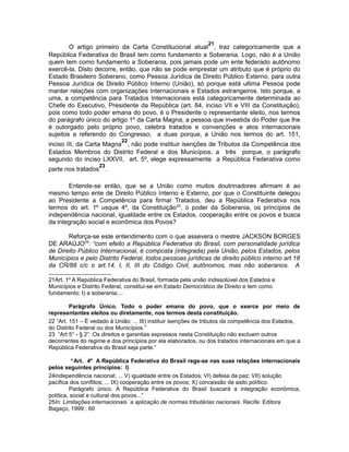 O artigo primeiro da Carta Constitucional atual21, traz categoricamente que a 
República Federativa do Brasil tem como fundamento a Soberania. Logo, não é a União 
quem tem como fundamento a Soberania, pois jamais pode um ente federado autônomo 
exercê-la. Disto decorre, então, que não se pode emprestar um atributo que é próprio do 
Estado Brasileiro Soberano, como Pessoa Jurídica de Direito Público Externo, para outra 
Pessoa Jurídica de Direito Público Interno (União), só porque está ultima Pessoa pode 
manter relações com organizações internacionais e Estados estrangeiros. Isto porque, a 
uma, a competência para Tratados Internacionais está categoricamente determinada ao 
Chefe do Executivo, Presidente da República (art. 84, inciso VII e VIII da Constituição), 
pois como todo poder emana do povo, è o Presidente o representante eleito, nos termos 
do parágrafo único do artigo 1º da Carta Magna, a pessoa que investida do Poder que lhe 
é outorgado pelo próprio povo, celebra tratados e convenções e atos internacionais 
sujeitos a referendo do Congresso; a duas porque, a União nos termos do art. 151, 
inciso III, da Carta Magna22, não pode instituir isenções de Tributos da Competência dos 
Estados Membros do Distrito Federal e dos Municípios; a três porque, o parágrafo 
segundo do inciso LXXVII, art. 5º, elege expressamente a República Federativa como 
parte nos tratados23. 
Entende-se então, que se a União como muitos doutrinadores afirmam é ao 
mesmo tempo ente de Direito Público Interno e Externo, por que o Constituinte delegou 
ao Presidente a Competência para firmar Tratados, deu a República Federativa nos 
termos do art. 1º usque 4º, da Constituição24, o poder da Soberania, os princípios de 
independência nacional, igualdade entre os Estados, cooperação entre os povos e busca 
da integração social e econômica dos Povos? 
Reforça-se este entendimento com o que assevera o mestre JACKSON BORGES 
DE ARAÚJO25: “com efeito a República Federativa do Brasil, com personalidade jurídica 
de Direito Público Internacional, é composta (integrada) pela União, pelos Estados, pelos 
Municípios e pelo Distrito Federal, todos pessoas jurídicas de direito público interno art.18 
da CR/88 c/c o art.14, I, II, III do Código Civil, autônomos, mas não soberanos. A 
21Art. 1º A República Federativa do Brasil, formada pela união indissolúvel dos Estados e 
Municípios e Distrito Federal, constitui-se em Estado Democrático de Direito e tem como 
fundamento: I) a soberania;... 
Parágrafo Único. Todo o poder emana do povo, que o exerce por meio de 
representantes eleitos ou diretamente, nos termos desta constituição. 
22 “Art. 151 – É vedado à União: ... III) instituir isenções de tributos da competência dos Estados, 
do Distrito Federal ou dos Municípios.” 
23 “Art 5° - § 2° :Os direitos e garantias expressos nesta Constituição não excluem outros 
decorrentes do regime e dos princípios por ela elaborados, ou dos tratados internacionais em que a 
República Federativa do Brasil seja parte.” 
“Art. 4º A República Federativa do Brasil rege-se nas suas relações internacionais 
pelos seguintes princípios: I) 
24independência nacional; ... V) igualdade entre os Estados; VI) defesa da paz; VII) solução 
pacífica dos conflitos; ... IX) cooperação entre os povos; X) concessão de asilo político. 
Parágrafo único. A República Federativa do Brasil buscará a integração econômica, 
política, social e cultural dos povos...” 
25In: Limitações internacionais `a aplicação de normas tributárias nacionais. Recife: Editora 
Bagaço, 1999 : 60 
 