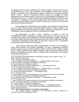 Constituição atribui à União competência para “manter relações” internacionais em nome 
da República (art.21 inc.I), cujo presidente tem competência privativa para celebrar 
tratados, convenções e atos internacionais, sujeitos a referendo do Congresso Nacional 
(art.84, inc.VIII). Cabe ao Congresso Nacional agindo nas condições de órgão 
representativo da Federação ratificar ou não os atos do representante da República, i.é, o 
Presidente (art.49, inc I) . Portanto na celebração de tratados internacionais quem é parte 
e se obriga é a República e não a União, órgão político administrativo, posto que, só a 
República tem personalidade jurídica de direito internacional e só como tal é reconhecida 
pelos demais Estados soberanos”. 
Sem embargo dos que advogam a tese contrária, que entendem que a dicotomia 
de ser a União Pessoa Jurídica de Direito Público Externo e Interno, habilita a sua 
representatividade no Tratado em Matéria Tributária, chama-se à atenção para o que as 
constituições anteriores asseveram sobre a Competência do Tratado 
As Constituições de 1934 a 1967, transcritas na íntegra na obra de 
COMPANHOLE ajudam a elucidação da matéria, pois trazem em seu bojo, que era da 
competência da União manter relações com Estados estrangeiros e celebrar Tratados e, 
em nenhum destes mesmos textos Constitucionais até hoje, Carta Constitucional de 1988, 
o Presidente da República (Chefe Maior do Executivo), deixou de ter a competência 
privativa para celebrar Tratados e convenções.26 
A Carta Atual ao tratar da matéria, apenas dispõe, no artigo 21, que compete a 
União manter relações com Estados estrangeiros. Ou seja, o Legislador Constituinte 
silenciou quanto ao que as Cartas anteriores traziam, quando não fez qualquer menção 
de ser a União competente para celebrar Tratados, máxime quando em todas as outras 
Cartas a competência era comum, não só a própria União, mas também, ao Presidente 
(Chefe Maior do Executivo). 
26 In: Constituição do Brasil/Compilação e atualização dos textos, notas, revisão e índices. 14° 
edição. São Paulo: Atlas, 2000. 
“Art.5º - Compete privativamente a União: 
I – Manter relações com Estados estrangeiros, (...) celebrar tratados e convenções... 
Art.56º- Compete privativamente ao Presidente da República: 
5º) manter relações com Estados estrangeiros; 
6º) celebrar convenções e tratados internacionais, (...) - Carta Magna de 1934. 
Art. 15º - Compete privativamente a União: 
I - manter relações com os Estados estrangeiros(...); celebrar tratados e convenções... 
Art. 74º - Compete privativamente ao Presidente da República: 
d) – celebrar convenções e tratados (...) - Carta Magna de 1937. 
Art. 5º - Compete a União: 
I – manter relações com os Estados estrangeiros e com eles celebrar tratados e convenções; 
Art. 87º Compete Privativamente ao Presidente da República: 
VII – celebrar tratados e convenções internacionais (...) - Carta Magna de 1946. 
Art. 8º - Compete a União: 
I – manter relações com Estados estrangeiros e com eles celebrar tratados e convenções(...) 
Art. 83 – Compete privativamente ao Presidente da República 
VII – manter relações com Estados estrangeiros(...) 
VIII – celebrar tratados, convenções e atos internacionais, (...) - Carta Magna de 1967. 
Art.21º - Compete a União: I – manter relações com Estados estrangeiros e participar de 
organizações internacionais(...) 
Art.84º - Compete privativamente ao Presidente da República: 
VIII – celebrar tratados, convenções e atos internacionais, sujeitos a referendo do 
Congresso Nacional (Carta Magna de 1988).” 
 