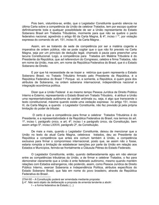 Pois bem, vislumbra-se, então, que o Legislador Constituinte quando silencia na 
última Carta sobre a competência da União de celebrar Tratados, tem por escopo quebrar 
definitivamente toda e qualquer possibilidade de ser a União representante do Estado 
Soberano Brasil em Tratados Tributários, mormente para que não se quebre o pacto 
federativo nacional, agredindo o artigo 60 da Carta Magna, & 4º, inciso I 27, por violação 
expressa do comando do art. 151, inciso III, da Carta Magna . 
Assim, em se tratando de sede de competência por ser a matéria cogente e 
imperativa de ordem pública, não se pode cogitar que o que não foi previsto na Carta 
Magna, seja por um princípio de dedução legal, chamado à pauta para preencher uma 
lacuna Constitucional. Logo, a competência para Tratados em Matéria Tributária é do 
Presidente da República, que ad referendum do Congresso, celebra e firma Tratados, não 
em nome da União, mas sim, em nome da República Federativa do Brasil, que é o Estado 
Soberano de Direito. 
E por que há necessidade de se trazer a retórica que quem representa o Estado 
Soberano Brasil, no Tratado Tributário firmado pelo Presidente da República, é a 
República Federativa do Brasil ? Porque só, e somente, a República, é quem goza dos 
atributos de Soberania, na ordem soberana internacional, independência nacional e 
integração econômica política. 
Dizer que a União Federal é ao mesmo tempo Pessoa Jurídica de Direito Público 
Interno e Externo, representando o Estado Brasil em Tratado Tributário, é atribuir a União 
uma representatividade autônoma de caráter anômala ou, seja, é algo que transcende o 
texto constitucional, máxime quando existe uma vedação expressa no artigo 151, inciso 
III, da Carta Magna, e quando o Legislador Constituinte, não fez previsão já pela própria 
limitação do poder de tributar. 
O certo é que a competência para firmar e celebrar Tratados Tributários é do 
Presidente, e a representatividade é da República Federativa do Brasil, nos termos do art. 
1º, inciso I, parágrafo único, e art. 4º, inciso I e parágrafo único, da Constituição, bem 
assim artigo 5º, inciso LXXVII, parágrafo 2º, da Constituição. 
De mais a mais, quando o Legislador Constituinte, deixou de mencionar que a 
União no texto da atual Carta Magna, celebrava tratados, deu ao Presidente da 
República a competência que antes era comum também à União, a competência 
exclusiva para firmar o compromisso internacional, posto que, se assim não o fosse, 
estaria rompida a limitação de estabelecer isenções por parte da União em relação aos 
Estados e Municípios, ferindo-se frontalmente a Cláusula Pétrea do Estado Federado. 
O Legislador Constituinte, então, quando deliberadamente agiu em não elencar 
entre as competências tributárias da União, a de firmar e celebrar Tratados, o fez para 
demonstrar claramente que a União é ente federado autônomo, mesmo quando mantém 
relações com Estados estrangeiros, não podendo, assim, como Pessoa Jurídica de Direito 
Público Interno, exercer Soberania e Independência Política, atributos específicos do 
Estado Soberano Brasil, que fala em nome do povo brasileiro, através da República 
Federativa do Brasil . 
27Art 60 – A Constituição poderá ser emendada mediante proposta: 
§ 4°. Não será objeto de deliberação a proposta de emenda tendente a abolir: 
I – a forma federativa de Estado; (...) 
 