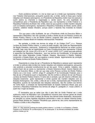 Outro problema também, é o de se dizer que é a União que representa o Brasil 
nos Tratados Internacionais, porquanto quando ela, a União, senta à mesa para manter 
relações com Estados estrangeiros, é o Presidente da República chefe maior do executivo 
quem assina ou chancela a negociação e, sendo assim, há uma dualidade de 
competência para o Presidente da República que, ora representa a União Federal e a 
República Federativa do Brasil. Daí, então, dizer-se que quando a União mantém relações 
com os Estados estrangeiros, representa a República Federativa do Brasil, sendo viável, 
portanto, celebrar tratado tributário, porque assim o fazendo fica investida do Estado 
brasileiro. 
Em que pese a dita dualidade, de ser o Presidente chefe do Executivo Maior e 
representar a República, isto não concede a União o direito de ser ora Pessoa Jurídica de 
Direito Publico Interno e ora de Direito Externo, podendo falar pelo povo brasileiro e 
representar o Estado Brasil em tratados internacionais Tributários. 
Na verdade, a União nos termos do artigo 41 do Código Civil28, é a Pessoa 
Jurídica de Direito Público Interno, e como já antes aludido, não pode ser Representante 
da Nação brasileira, exercendo Soberania e Independência Nacional na ordem jurídica 
mundial, haja vista não ter legitimidade na Carta Constitucional para representar o Brasil 
em tratados (art. 84, inciso VII e VIII e art. 5º, inciso LXXVII, & 2°), posto que este atributo 
é específico da República Federativa , que nos termos da Constituição, é formada pela 
União dos entes federados (União Federal, Estados, Municípios e Distrito Federal), 
compondo o Estado Brasil, em sua espécie e sendo dotada legitimamente da condição 
de Pessoa Jurídica de Direito Público Externo. 
Dispicienda é a tese de ser o Presidente da República a pessoa quem representa 
a União no atributo dela (União) de manter relações com estados estrangeiros, porquanto 
não existindo a previsão constitucional de ser ela quem firma e celebra tratados, não 
poderá fazer ela as vezes ou representar o Estado Soberano Brasil, mesmo falando em 
nome do Executivo Maior, a não ser que seja como Pessoa Jurídica de Direito Público 
Interno (ex vi do inciso LXXVII, artigo 5º, parágrafo 2º da Constituição Federal), pois o 
fato de ser o Presidente quem a representa, não lhe confere o atributo de ser ela Pessoa 
Jurídica de Direito Público Externo. E tanto isto é verdade, que até mesmo o Ministro das 
relações Exteriores pode representar a União quando ela mantém relações com os 
Estados Estrangeiros. Daí, então, o fato de ser a União, representada pelo Presidente da 
República, quando da manutenção das relações exteriores, não lhe confere nos termos 
da Carta Atual, a condição de representatividade do Estado Soberano Brasil, pois que 
somente a República Federativa nos termos do artigo 5º, parágrafo 2°, inciso LXXVII, é 
quem faz o lugar do Estado . 
É necessário que se saiba que não é pelo fato da União Federal ser o ente 
autônomo maior da República com competência inclusive para normas gerais de direito 
tributário, que se vai invadir a esfera de tributar dos demais entes federados, alcançando-se 
isenções ou outras medidas tributárias pertinentes a cada um destes mesmos entes, 
porque feitas através de Tratados Tributários que, pasme-se, tem como representante do 
Tratado a União e não a República. 
28Art. 41- São pessoas jurídicas de direito público interno: I- a União; II- os Estados, o Distrito 
Federal e os Territórios; III- os Municípios; IV- as autarquias; V- as demais entidades de caráter 
público criadas por lei. 
 
