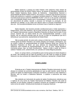 Mister aparta-se, a pessoa da União Federal, ente autônomo maior dotado de 
personalidade jurídica de Direito Público Interno, da pessoa da República Federativa do 
Brasil, Estado Soberano Brasil, dotado de Soberania, Independência Nacional e 
personalidade de Direito Público Externo. Isto porque, a continuar esta dicotomia de ser a 
União ente autônomo e soberano, a qualquer momento poderá um Tratado ser declarado 
inconstitucional porque conforme ANDRADE FILHO29 “uma lei ou ato quando confrontado 
com a constituição poderá revelar que a contrariedade a mesma advém de vício formal, 
em decorrência da prática, durante o processo de formação ou produção, de ato 
destituído de validade, ou por colidir com alguma regra ou princípio hospedados na Lei 
das Leis. Há inconstitucionalidade formal no primeiro caso e material no segundo.” 
Neste diapasão, não havendo previsão constitucional para a União representar o 
Estado Brasil, como ente soberano, não se pode conhecer de normas tributárias alçadas 
em Tratados Internacionais, quando a República Federativa do Brasil não for parte. A uma 
porque, fazendo isto, se estará diante de uma representatividade anômala; a duas 
porque, não se vislumbra previsão para tal, de ser a União na competência que lhe é 
atribuída por sua autonomia, representante do Estado Brasil. 
Não se pode permitir, de outra sorte, porque a União tem a competência de traçar 
normas gerais de Direito Tributário e de manter relações com Estados estrangeiros, que 
se invada a esfera de representatividade do Estado Soberano Brasil que, através da 
República Federativa do Brasil, por seus atributos de Independência Nacional e 
Soberania, está investida de representatividade em nome do povo, Nação Brasileira, 
mormente porque, hoje, na Carta Constitucional, falece a União o poder de firmar e 
celebrar Tratados como ,anteriormente, era previsto em Cartas Magnas passadas. 
Assim, no campo interno, a Competência para normas gerais em direito tributário é 
da União, não podendo ela por falta de previsão e por não vestir as vestes do Estado 
Soberano nos seus atributos de Independência e Soberania, representar o Estado Brasil. 
CONCLUSÃO 
Entende-se ser o Tratado Internacional em Matéria Tributária instrumento da maior 
eficácia no contexto da economia globalizada em que se está inserido, sendo fonte de 
quebra da rigidez de determinados conteúdos normativos, tornando-os mais maleáveis e 
flexíveis, sem se invadir a Soberania Nacional e quebrar a autonomia dos entes 
federados. 
Não obstante ser instrumento de quebra de rigidez Constitucional, entende-se que 
a vigência de uma norma de Tratado Internacional em Matéria Tributária não pode se 
perpetrar na sua eficácia, podendo a qualquer momento ser revogada ou derrogada por 
outra norma de caráter Constitucional emanada do Congresso Nacional. 
29In Controle de constitucionalidade de leis e atos normativos. São Paulo : Dialética, 1997: 21 
 