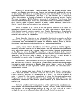 O artigo 21, em seu inciso I, da Carta Magna, aduz que compete a União manter 
relações com Estados estrangeiras, e o título ao qual este capítulo está inserido nomina-se 
Organização do Estado, e o capítulo primeiro deste mesmo título, é nominado de 
Organização Política Administrativa. Já o artigo 18 da Carta, assevera que a Organização 
Política Administrativa da República FederatiVa do Brasil, compreende a União, Estados 
Membros, Municípios e Distrito Federal. Logo, sendo a República Federativa do Brasil 
formada nos termos do artigo 1º da Carta, pela união indissolúvel dos entes autônomos, é 
ela o próprio Estado Soberano, enquanto a União, Estados Membros, Municípios e 
Distrito Federal, são entes federados em sua autonomia. 
Disso se conclui, que a União é um ente político autônomo que exerce sua 
prerrogativa constitucional de Pessoa Jurídica de Direito Público Interno. Assim sendo, a 
União Federal quando mantém relações com Estados Estrangeiros e Organizações 
Internacionais, nada mais faz do que cumprir sua prerrogativa constitucional dentro do 
limite de sua autonomia de competência. 
Neste diapasão, vislumbra-se que o Legislador Constituinte, enquanto nas Cartas 
anteriores trazia expressamente que além de a União poder manter relações com Estados 
Estrangeiros, podia firmar e celebrar Tratados, na Carta atual, silencia quanto ao assunto, 
dizendo ser matéria de competência exclusiva do Presidente da República. 
Assim, em se tratando de sede de competência, por ser a matéria cogente e 
imperativa de ordem pública, não se pode cogitar o que não é previsto na Carta Magna. 
Logo, a competência de firmar e celebrar Tratados em Matéria Tributária, é do Presidente 
da República nos termos do artigo 84, inciso VIII, e a representatividade destes mesmos 
tratados, é da República Federativa (O Estado Brasil que detém Independência Política e 
Soberania), nos termos do artigo 1º, inciso I, & único, e artigo 4º, inciso I, & único da 
Constituição, bem assim, artigo 5º, inciso LXXVII, & 2º, da Carta Magna. 
Diante disso, falta competência a União para representar o Estado Brasil, uma vez 
que, só quem tem soberania e é dotada de independência nacional na ordem soberana 
internacional, pode representar o Estado Brasil como Nação. Assim, a República 
Federativa do Brasil é quem representa o Brasil, pois somente ela detém soberania e 
independência nacional. 
Ante o exposto, dizer que a União é competente para firmar e representar o 
Estado Brasil em Tratados Tributários, é ferir, ante a ausência de previsão constitucional, 
o Pacto Federado, artigo 60 da Carta Magna, & 4º, inciso I, por violação expressa do 
artigo 151, inciso III, e por invadir a competência de tributar dos demais entes federados. 
Porque, além da não previsão constitucional para Tratados por parte da União, a sua 
competência para legislar sobre normas gerais tributárias, é de origem nacional e não 
internacional. 
Somente uma Emenda Constitucional de caráter repristinatório, restabelecendo à 
União Federal a sua representatividade para celebrar Tratados , como especificamente 
era insculpido nas Cartas Magnas anteriores à Carta de 1988, pode dar à União a 
condição de representar o Estado Soberano Brasil nos Tratados Internacionais. 
 