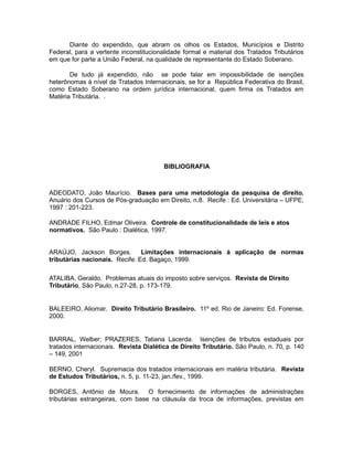 Diante do expendido, que abram os olhos os Estados, Municípios e Distrito 
Federal, para a vertente inconstitucionalidade formal e material dos Tratados Tributários 
em que for parte a União Federal, na qualidade de representante do Estado Soberano. 
De tudo já expendido, não se pode falar em impossibilidade de isenções 
heterônomas à nível de Tratados Internacionais, se for a República Federativa do Brasil, 
como Estado Soberano na ordem jurídica internacional, quem firma os Tratados em 
Matéria Tributária. . 
BIBLIOGRAFIA 
ADEODATO, João Maurício. Bases para uma metodologia da pesquisa de direito. 
Anuário dos Cursos de Pós-graduação em Direito, n.8. Recife : Ed. Universitária – UFPE, 
1997 : 201-223. 
ANDRADE FILHO, Edmar Oliveira. Controle de constitucionalidade de leis e atos 
normativos. São Paulo : Dialética, 1997. 
ARAÚJO, Jackson Borges. Limitações internacionais à aplicação de normas 
tributárias nacionais. Recife: Ed. Bagaço, 1999. 
ATALIBA, Geraldo. Problemas atuais do imposto sobre serviços. Revista de Direito 
Tributário, São Paulo, n.27-28, p. 173-179. 
BALEEIRO, Aliomar. Direito Tributário Brasileiro. 11º ed. Rio de Janeiro: Ed. Forense, 
2000. 
BARRAL, Welber; PRAZERES, Tatiana Lacerda. Isenções de tributos estaduais por 
tratados internacionais. Revista Dialética de Direito Tributário. São Paulo, n. 70, p. 140 
– 149, 2001 
BERNO, Cheryl. Supremacia dos tratados internacionais em matéria tributária. Revista 
de Estudos Tributários, n. 5, p. 11-23, jan./fev., 1999. 
BORGES, Antônio de Moura. O fornecimento de informações de administrações 
tributárias estrangeiras, com base na cláusula da troca de informações, previstas em 
 