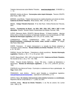 Tratados Internacionais sobre Matéria Tributária. www.buscalegis.html, 21/04/2001, p. 
1 – 14. 
BORGES, Antônio de Moura. Convenções sobre dupla tributação. Terezina: EDUFPI; 
[São Paulo] : IBDT, 1992. 
BORGES, José Alfredo. Tratado internacional em matéria tributária como fonte de direito. 
Cadernos de Direito Tributário. Minas Gerais, 1983. v.27-28, p. 163 – 176. 
BRASIL. Código Tributário Nacional. 6º ed. São Paulo : Editora Revista dos Tribunais, 
2001. 
BRASIL. Constituição do Brasil : de 1824, 1891, 1934, 1937, 1946 e 1967 e suas 
alterações. Brasília : Senado Federal, Subsecretaria de Edições Técnicas, 1986. 
CLÉVE, Clémerson Merlin, PEIXOTO, Marcela Moraes. O Estado brasileiro: algumas 
linhas sobre a divisão de poderes na federação brasileira a luz da Constituição de 1988. 
Revista de Informação Legislativa, a 26, n.26, p.21-42, out/dez, 1989. 
COMPANHOLE, Adriana; COMPANHOLE, Hilton Lobo. Constituição do 
Brasil/Compilação e atualização dos textos, notas, revisão e índices. 14° edição. 
São Paulo: Atlas, 2000. 
CONTE, Francesco. O tratado internacional e a isenção de tributos estaduais e 
municipais: breves reflexões. Revista Dialética de Direito Tributário, São Paulo, n. 35, 
p. 33 - 39, 2001. 
FARENA. Duciran Van Marsen. Federalismo e direito econômico. Revista Informação 
Legislativa. Brasília, a. 28, n. 111, p. 23, jul./set. 1991. 
FILIPPI, Rejane Brasil. ICM – GAT e Convênio de ICM. Cadernos de Direito Tributário, 
Rio Grande do Sul, v. 32, p. 118 – 124, 1996. 
FIÚZA. Ricardo Arnaldo Malheiros. Suíça: 700 anos – modelo de federalismo e 
democracia. Revista de Informação Legislativa , a .29, n.113, p.505-514, jan./mar., 
1992. 
FONTELES, Ana Hércia de França. O princípio e a soberania em face a globalização. In 
Voga, Ceará, 2002. 
FRANCISCO, José Antônio. Norma geral tributária e competência legislativa. 
www.jaf.tripod.com.br/norma.html., capturado em 22/03/2002, p.1-12. 
GARCIA, Maria. Os tratados internacionais sobre direitos humanos e a constituição. 
Repertório IOB de Jurisprudência. n. 1 , p.602, out. 2001. 
GASPAR, Walter. Manual de Direito Tributário. 3. ed. Rio de Janeiro: Ed. Lúmen 
Juris , 1999. p. 28. 
 